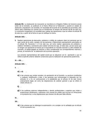  
	
  

Artículo 99.- La declaración de revocación se inscribirá en el Registro Público de Comercio previa
orden de la Comisión, se publicará en el Diario Oficial de la Federación y pondrá en estado de
disolución y liquidación a la sociedad, sin necesidad del acuerdo de la asamblea de accionistas, esto
último salvo tratándose de uniones que se transformen al amparo del artículo 98 Bis de esta Ley.
La revocación incapacitará a la sociedad para realizar las operaciones a que se refiere el artículo 40
de esta Ley, a partir de la fecha en que se notifique la misma.
Artículo 103.- …
I.

Realizar operaciones de descuento, préstamo o crédito de cualquier clase con personas que no
sean socios de la unión, excepto con las personas y fideicomisos expresamente autorizados en
el artículo 40, fracciones I y II de esta Ley, así como realizar operaciones de préstamo o
celebrar mandatos y comisiones para realizar servicios de caja, en todo caso, con los socios que
no tengan una aportación al menos por el equivalente en moneda nacional a 2,500 unidades de
inversión, al capital pagado sin derecho a retiro considerando sus correspondientes reservas y
primas, al momento de la celebración de la primera operación.
Las acciones representativas del capital social que se adquieran con la aportación a que se
refiere el párrafo anterior deberán conservarse para la realización de operaciones posteriores.

II. a XX. ...
Artículo 104.- …
I.

…

a) a d)

…

e) A las uniones que omitan someter a la aprobación de la Comisión, su escritura constitutiva

o cualquier modificación a ésta. A las personas que contravengan lo dispuesto por los
artículos 21 y 23, en contravención a lo establecido por el artículo 22 de este mismo
ordenamiento legal, así como las disposiciones de carácter general a que se refiere el
citado artículo 21.

f) …
g) A los auditores externos independientes y demás profesionistas o expertos que rindan o
proporcionen dictámenes u opiniones a las uniones de crédito que incurran en infracciones
a la presente ley o a las disposiciones que emanen de ella para tales efectos.

II. …
III. …

a) A las uniones que no obtengan la autorización o no cumplan con lo señalado por el artículo
63 de la presente Ley.

82	
  
	
  

 