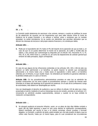  
	
  

b) …
IV. y V.

…

La Comisión podrá abstenerse de sancionar a las uniones, siempre y cuando se justifique la causa
de tal abstención de acuerdo con los lineamientos que para tales efectos emita la Junta de
Gobierno de la propia Comisión, y se refieran a hechos, actos u omisiones que no revistan
gravedad, no exista reincidencia, no se cuente con elementos que permitan demostrar que se
afecten los intereses de terceros o del propio sistema financiero y no constituyan delito.
Artículo 105.- …
I.

Multa por el equivalente del 1% hasta el 4% del importe de la operación de que se trate o, en
caso de que no se pueda determinar el monto de la operación, de 5,000 a 10,000 días de
salario, a las uniones que contravengan lo dispuesto por el artículo 103, fracciones IV, V, VI,
VIII, IX, X, XII, XVIII inciso i), y artículo 23, así como las disposiciones de carácter general que
emanen de tales preceptos, según corresponda.

II. …
Artículo 106.- …
En caso de que alguna de las infracciones contenidas en los artículos 104, 105 o 106 de esta Ley
generen un daño patrimonial o un beneficio, se podrá imponer la sanción que corresponda
adicionando a la misma hasta una y media veces el equivalente a dicho daño o al beneficio
obtenido por el infractor, lo que resulte mayor. Se entenderá por beneficio la ganancia obtenida o
la pérdida evitada para sí o para un tercero.
Artículo 108.- En los procedimientos administrativos previstos en esta Ley se admitirán las
pruebas conducentes con los actos sujetos al procedimiento siempre y cuando las mismas sean
ofrecidas en el plazo del desahogo de la garantía de audiencia. En el caso de la confesional a cargo
de autoridades, esta deberá ser desahogada por escrito.
Una vez desahogado el derecho de audiencia a que se refiere el artículo 110 de esta Ley o bien,
presentado el escrito mediante el cual se interponga recurso de revisión, previsto en el artículo 117,
únicamente se admitirán pruebas supervenientes, siempre y cuando no se haya emitido la
resolución correspondiente.
…
Artículo 110.- ...
I.

Se otorgará audiencia al presunto infractor, quien, en un plazo de diez días hábiles contado a
partir del día hábil siguiente a aquel en que surta efectos la notificación correspondiente,
deberá manifestar por escrito lo que a su interés convenga, ofrecer pruebas y formular
alegatos. La Comisión, a petición de parte, podrá ampliar por una sola ocasión el plazo a que se
refiere esta fracción, hasta por el mismo lapso, para lo cual considerará las circunstancias

83	
  
	
  

 