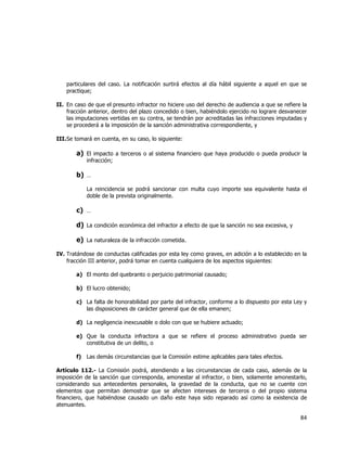  
	
  

particulares del caso. La notificación surtirá efectos al día hábil siguiente a aquel en que se
practique;
II. En caso de que el presunto infractor no hiciere uso del derecho de audiencia a que se refiere la
fracción anterior, dentro del plazo concedido o bien, habiéndolo ejercido no lograre desvanecer
las imputaciones vertidas en su contra, se tendrán por acreditadas las infracciones imputadas y
se procederá a la imposición de la sanción administrativa correspondiente, y
III. Se tomará en cuenta, en su caso, lo siguiente:

a) El impacto a terceros o al sistema financiero que haya producido o pueda producir la
infracción;

b) …
La reincidencia se podrá sancionar con multa cuyo importe sea equivalente hasta el
doble de la prevista originalmente.

c) …
d) La condición económica del infractor a efecto de que la sanción no sea excesiva, y
e) La naturaleza de la infracción cometida.
IV. Tratándose de conductas calificadas por esta ley como graves, en adición a lo establecido en la
fracción III anterior, podrá tomar en cuenta cualquiera de los aspectos siguientes:
a) El monto del quebranto o perjuicio patrimonial causado;
b) El lucro obtenido;
c) La falta de honorabilidad por parte del infractor, conforme a lo dispuesto por esta Ley y
las disposiciones de carácter general que de ella emanen;
d) La negligencia inexcusable o dolo con que se hubiere actuado;
e) Que la conducta infractora a que se refiere el proceso administrativo pueda ser
constitutiva de un delito, o
f) Las demás circunstancias que la Comisión estime aplicables para tales efectos.
Artículo 112.- La Comisión podrá, atendiendo a las circunstancias de cada caso, además de la
imposición de la sanción que corresponda, amonestar al infractor, o bien, solamente amonestarlo,
considerando sus antecedentes personales, la gravedad de la conducta, que no se cuente con
elementos que permitan demostrar que se afecten intereses de terceros o del propio sistema
financiero, que habiéndose causado un daño este haya sido reparado así como la existencia de
atenuantes.

84	
  
	
  

 