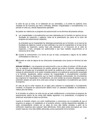  
	
  

la unión de que se trate, en la realización de sus actividades, o el comité de auditoría como
resultado de las funciones que tiene conferidas, detecten irregularidades o incumplimientos a lo
previsto en esta Ley y demás disposiciones aplicables.
No podrán ser materia de un programa de autocorrección en los términos del presente artículo:
I.

Las irregularidades o incumplimientos que sean detectados por la Comisión en ejercicio de sus
facultades de inspección y vigilancia, antes de la presentación por parte de la unión del
programa de autocorrección respectivo.
Se entenderá que la irregularidad fue detectada previamente por la Comisión, en el caso de las
facultades de vigilancia, cuando se haya notificado a la unión la irregularidad; en el caso de las
facultades de inspección, cuando haya sido detectada en el transcurso de la visita de
inspección, o bien, corregida con posterioridad a que haya mediado requerimiento en el
transcurso de la visita;

II. Cuando la contravención a la norma de que se trate, corresponda a alguno de los delitos
contemplados en esta Ley, o
III. Cuando se trate de alguna de las infracciones consideradas como graves en términos de esta
Ley.
Artículo 119 Bis 1.- Los programas de autocorrección a que se refiere el artículo 119 Bis de esta
Ley, se sujetarán a las disposiciones de carácter general que emita la Comisión. Adicionalmente,
deberán ser firmados por el presidente del comité de auditoría de la unión y ser presentados al
consejo de administración en la sesión inmediata posterior a la solicitud de autorización presentada
a la Comisión. Igualmente, deberá contener las irregularidades o incumplimientos cometidos
indicando al efecto las disposiciones que se hayan considerado contravenidas; las circunstancias
que originaron la irregularidad o incumplimiento, así como señalar las acciones adoptadas o que se
pretendan adoptar por parte de la unión para corregir la irregularidad o incumplimiento que motivó
el programa.
En caso de que la unión requiera de un plazo para subsanar la irregularidad o incumplimiento
cometido, el programa de autocorrección deberá incluir un calendario detallado de actividades a
realizar para ese efecto.
Si la Comisión no ordena a la unión de que se trate modificaciones o correcciones al programa de
autocorrección dentro de los veinte días hábiles siguientes a su presentación, el programa se
tendrá por autorizado en todos sus términos.
Cuando la Comisión ordene a la unión modificaciones o correcciones con el propósito de que el
programa se apegue a lo establecido en el presente artículo y demás disposiciones aplicables, la
unión correspondiente contará con un plazo de cinco días hábiles contados a partir de la
notificación respectiva para subsanar tales deficiencias. Dicho plazo podrá prorrogarse por única
ocasión hasta por cinco días hábiles adicionales, previa autorización de la Comisión.

86	
  
	
  

 
