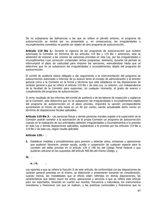  
	
  

De no subsanarse las deficiencias a las que se refiere el párrafo anterior, el programa de
autocorrección se tendrá por no presentado y, en consecuencia, las irregularidades o
incumplimientos cometidos no podrán ser objeto de otro programa de autocorrección.
Artículo 119 Bis 2.- Durante la vigencia de los programas de autocorrección que hubiere
autorizado la Comisión en términos de los artículos 119 Bis y 119 Bis 1 anteriores, esta se
abstendrá de imponer a las uniones las sanciones previstas en esta Ley, por las irregularidades o
incumplimientos cuya corrección contemplen dichos programas. Asimismo, durante tal periodo se
interrumpirá el plazo de caducidad para imponer las sanciones, reanudándose hasta que se
determine que no se subsanaron las irregularidades o incumplimientos objeto del programa de
autocorrección.
El comité de auditoría estará obligado a dar seguimiento a la instrumentación del programa de
autocorrección autorizado e informar de su avance tanto al consejo de administración y al director
general como a la Comisión en la forma y términos que esta establezca en las disposiciones de
carácter general a que se refiere el artículo 119 Bis 1 de esta Ley. Lo anterior, con independencia
de la facultad de la Comisión para supervisar, en cualquier momento, el grado de avance y
cumplimiento del programa de autocorrección.
Si como resultado de los informes del comité de auditoría o de las labores de inspección y vigilancia
de la Comisión, esta determina que no se subsanaron las irregularidades o incumplimientos objeto
del programa de autocorrección en el plazo previsto, impondrá la sanción correspondiente
aumentando el monto de esta hasta en un 40 por ciento; siendo actualizable dicho monto en
términos de disposiciones fiscales aplicables.
Artículo 119 Bis 3.- Las personas físicas y demás personas morales sujetas a la supervisión de la
Comisión podrán someter a la autorización de la propia Comisión un programa de autocorrección
cuando en la realización de sus actividades detecten irregularidades o incumplimientos a lo previsto
en esta Ley y demás disposiciones aplicables, sujetándose a lo previsto por los artículos 119 Bis a
119 Bis 2 de esta Ley, según resulte aplicable.
Artículo 129.- ….
I.

Establecer medidas y procedimientos para prevenir y detectar actos, omisiones u operaciones
que pudieran favorecer, prestar ayuda, auxilio o cooperación de cualquier especie para la
comisión del delito previsto en el artículo 139 ó 148 bis del Código Penal Federal o que
pudieran ubicarse en los supuestos del artículo 400 Bis del mismo Código, y

II. …
a. y b.

…

Los reportes a que se refiere la fracción II de este artículo, de conformidad con las disposiciones de
carácter general previstas en el mismo, se elaborarán y presentarán tomando en consideración,
cuando menos, las modalidades que al efecto estén referidas en dichas disposiciones; las
características que deban reunir los actos, operaciones y servicios a que se refiere este artículo
para ser reportados, teniendo en cuenta sus montos, frecuencia y naturaleza, los instrumentos
monetarios y financieros con que se realicen, y las prácticas comerciales y financieras que se

87	
  
	
  

 