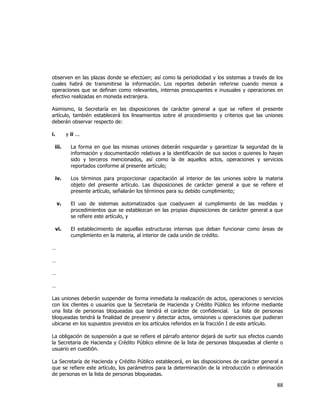  
	
  

observen en las plazas donde se efectúen; así como la periodicidad y los sistemas a través de los
cuales habrá de transmitirse la información. Los reportes deberán referirse cuando menos a
operaciones que se definan como relevantes, internas preocupantes e inusuales y operaciones en
efectivo realizadas en moneda extranjera.
Asimismo, la Secretaría en las disposiciones de carácter general a que se refiere el presente
artículo, también establecerá los lineamientos sobre el procedimiento y criterios que las uniones
deberán observar respecto de:
i.

y ii ...

iii.

La forma en que las mismas uniones deberán resguardar y garantizar la seguridad de la
información y documentación relativas a la identificación de sus socios o quienes lo hayan
sido y terceros mencionados, así como la de aquellos actos, operaciones y servicios
reportados conforme al presente artículo;

iv.

Los términos para proporcionar capacitación al interior de las uniones sobre la materia
objeto del presente artículo. Las disposiciones de carácter general a que se refiere el
presente artículo, señalarán los términos para su debido cumplimiento;

v.

El uso de sistemas automatizados que coadyuven al cumplimiento de las medidas y
procedimientos que se establezcan en las propias disposiciones de carácter general a que
se refiere este artículo, y

vi.

El establecimiento de aquellas estructuras internas que deban funcionar como áreas de
cumplimiento en la materia, al interior de cada unión de crédito.

…
…
…
…
Las uniones deberán suspender de forma inmediata la realización de actos, operaciones o servicios
con los clientes o usuarios que la Secretaría de Hacienda y Crédito Público les informe mediante
una lista de personas bloqueadas que tendrá el carácter de confidencial. La lista de personas
bloqueadas tendrá la finalidad de prevenir y detectar actos, omisiones u operaciones que pudieran
ubicarse en los supuestos previstos en los artículos referidos en la fracción I de este artículo.
La obligación de suspensión a que se refiere el párrafo anterior dejará de surtir sus efectos cuando
la Secretaria de Hacienda y Crédito Público elimine de la lista de personas bloqueadas al cliente o
usuario en cuestión.
La Secretaría de Hacienda y Crédito Público establecerá, en las disposiciones de carácter general a
que se refiere este artículo, los parámetros para la determinación de la introducción o eliminación
de personas en la lista de personas bloqueadas.

88	
  
	
  

 