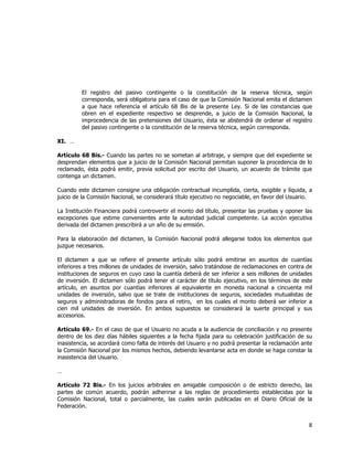  
	
  

El registro del pasivo contingente o la constitución de la reserva técnica, según
corresponda, será obligatoria para el caso de que la Comisión Nacional emita el dictamen
a que hace referencia el artículo 68 Bis de la presente Ley. Si de las constancias que
obren en el expediente respectivo se desprende, a juicio de la Comisión Nacional, la
improcedencia de las pretensiones del Usuario, ésta se abstendrá de ordenar el registro
del pasivo contingente o la constitución de la reserva técnica, según corresponda.
XI. …
Artículo 68 Bis.- Cuando las partes no se sometan al arbitraje, y siempre que del expediente se
desprendan elementos que a juicio de la Comisión Nacional permitan suponer la procedencia de lo
reclamado, ésta podrá emitir, previa solicitud por escrito del Usuario, un acuerdo de trámite que
contenga un dictamen.
Cuando este dictamen consigne una obligación contractual incumplida, cierta, exigible y líquida, a
juicio de la Comisión Nacional, se considerará título ejecutivo no negociable, en favor del Usuario.
La Institución Financiera podrá controvertir el monto del título, presentar las pruebas y oponer las
excepciones que estime convenientes ante la autoridad judicial competente. La acción ejecutiva
derivada del dictamen prescribirá a un año de su emisión.
Para la elaboración del dictamen, la Comisión Nacional podrá allegarse todos los elementos que
juzgue necesarios.
El dictamen a que se refiere el presente artículo sólo podrá emitirse en asuntos de cuantías
inferiores a tres millones de unidades de inversión, salvo tratándose de reclamaciones en contra de
instituciones de seguros en cuyo caso la cuantía deberá de ser inferior a seis millones de unidades
de inversión. El dictamen sólo podrá tener el carácter de título ejecutivo, en los términos de este
artículo, en asuntos por cuantías inferiores al equivalente en moneda nacional a cincuenta mil
unidades de inversión, salvo que se trate de instituciones de seguros, sociedades mutualistas de
seguros y administradoras de fondos para el retiro, en los cuales el monto deberá ser inferior a
cien mil unidades de inversión. En ambos supuestos se considerará la suerte principal y sus
accesorios.
Artículo 69.- En el caso de que el Usuario no acuda a la audiencia de conciliación y no presente
dentro de los diez días hábiles siguientes a la fecha fijada para su celebración justificación de su
inasistencia, se acordará como falta de interés del Usuario y no podrá presentar la reclamación ante
la Comisión Nacional por los mismos hechos, debiendo levantarse acta en donde se haga constar la
inasistencia del Usuario.
…
Artículo 72 Bis.- En los juicios arbitrales en amigable composición o de estricto derecho, las
partes de común acuerdo, podrán adherirse a las reglas de procedimiento establecidas por la
Comisión Nacional, total o parcialmente, las cuales serán publicadas en el Diario Oficial de la
Federación.

8	
  
	
  

 