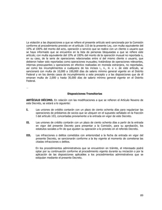  
	
  

La violación a las disposiciones a que se refiere el presente artículo será sancionada por la Comisión
conforme al procedimiento previsto en el artículo 110 de la presente Ley, con multa equivalente del
10% al 100% del monto del acto, operación o servicio que se realice con un cliente o usuario que
se haya informado que se encuentra en la lista de personas bloqueadas a que se refiere este
artículo; con multa equivalente del 10% al 100% del monto de la operación inusual no reportada o,
en su caso, de la serie de operaciones relacionadas entre sí del mismo cliente o usuario, que
debieron haber sido reportadas como operaciones inusuales; tratándose de operaciones relevantes,
internas preocupantes y operaciones en efectivo realizadas en moneda extranjera, no reportadas,
así como los incumplimientos a cualquiera de los incisos i., ii., iii. o v. de este artículo, se
sancionará con multa de 10,000 a 100,000 días de salario mínimo general vigente en el Distrito
Federal y en los demás casos de incumplimiento a este precepto y a las disposiciones que de él
emanan multa de 2,000 y hasta 30,000 días de salario mínimo general vigente en el Distrito
Federal.
…
Disposiciones Transitorias
ARTÍCULO DÉCIMO. En relación con las modificaciones a que se refieren el Artículo Noveno de
este Decreto, se estará a lo siguiente:
I.

Las uniones de crédito contarán con un plazo de ciento ochenta días para regularizar las
operaciones de préstamos de socios que se ubiquen en el supuesto señalado en la fracción
I del artículo 103, concertadas previamente a la entrada en vigor de este Decreto.

II.

Las uniones de crédito contarán con un plazo de ciento ochenta días a partir de la entrada
en vigor del presente Decreto para presentar a la Comisión, para su aprobación, los
estatutos sociales a fin de que ajusten su operación a lo previsto en el referido Decreto.

III.

Las infracciones o delitos cometidos con anterioridad a la fecha de entrada en vigor del
presente Decreto, se sancionarán conforme a la ley vigente al momento de cometerse las
citadas infracciones o delitos.
En los procedimientos administrativos que se encuentren en trámite, el interesado podrá
optar por su continuación conforme al procedimiento vigente durante su iniciación o por la
aplicación de las disposiciones aplicables a los procedimientos administrativos que se
estipulan mediante el presente Decreto.

89	
  
	
  

 