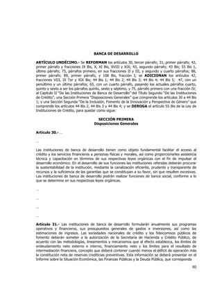  
	
  

BANCA DE DESARROLLO
ARTÍCULO UNDÉCIMO.- Se REFORMAN los artículos 30, tercer párrafo; 31, primer párrafo; 42,
primer párrafo y fracciones IX Bis, X, XI Bis, XVIII y XIX; 43, segundo párrafo; 43 Bis; 55 Bis 1,
último párrafo; 75, párrafos primero, en sus fracciones II y III, y segundo y cuarto párrafos; 88,
primer párrafo; 89, primer párrafo, y 108 Bis, fracción I; se ADICIONAN los artículos 42,
fracciones VIII, IX Ter y XIX Bis; 44 Bis 1; 44 Bis 2; 44 Bis 3; 44 Bis 4; 44 Bis 5; 47, con un
penúltimo y un último párrafos; 65, con un cuarto párrafo, pasando los actuales párrafos cuarto,
quinto y sexto a ser los párrafos quinto, sexto y séptimo, y 75, párrafo primero con una fracción IV;
al Capítulo II “De las Instituciones de Banca de Desarrollo” del Título Segundo “De las Instituciones
de Crédito”, una Sección Primera “Disposiciones Generales” que comprende los artículos 30 a 44 Bis
1; y una Sección Segunda “De la Inclusión, Fomento de la Innovación y Perspectiva de Género” que
comprende los artículos 44 Bis 2, 44 Bis 3 y 44 Bis 4; y se DEROGA el artículo 55 Bis de la Ley de
Instituciones de Crédito, para quedar como sigue:
SECCIÓN PRIMERA
Disposiciones Generales
Artículo 30.- …
…
Las instituciones de banca de desarrollo tienen como objeto fundamental facilitar el acceso al
crédito y los servicios financieros a personas físicas y morales, así como proporcionarles asistencia
técnica y capacitación en términos de sus respectivas leyes orgánicas con el fin de impulsar el
desarrollo económico. En el desarrollo de sus funciones las instituciones referidas deberán procurar
la sustentabilidad de la institución, mediante la canalización eficiente, prudente y transparente de
recursos y la suficiencia de las garantías que se constituyan a su favor, sin que resulten excesivas.
Las instituciones de banca de desarrollo podrán realizar funciones de banca social, conforme a lo
que se determine en sus respectivas leyes orgánicas.
…
…
…
…
Artículo 31.- Las instituciones de banca de desarrollo formularán anualmente sus programas
operativos y financieros, sus presupuestos generales de gastos e inversiones, así como las
estimaciones de ingresos. Las sociedades nacionales de crédito y los fideicomisos públicos de
fomento deberán someter a la autorización de la Secretaría de Hacienda y Crédito Público, de
acuerdo con las metodologías, lineamientos y mecanismos que al efecto establezca, los límites de
endeudamiento neto externo e interno, financiamiento neto y los límites para el resultado de
intermediación financiera, concepto que deberá contener cuando menos el déficit de operación más
la constitución neta de reservas crediticias preventivas. Esta información se deberá presentar en el
Informe sobre la Situación Económica, las Finanzas Públicas y la Deuda Pública, que corresponda

90	
  
	
  

 