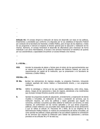 
	
  

…
…
…
Artículo 42.- El consejo dirigirá la institución de banca de desarrollo con base en las políticas,
lineamientos y prioridades que conforme a lo dispuesto por la Ley establezca el Ejecutivo Federal
por conducto de la Secretaría de Hacienda y Crédito Público, para el logro de los objetivos y metas
de sus programas e instruirá al respecto al director general para la ejecución y realización de los
mismos. Asimismo, el consejo fomentará el desarrollo de alternativas para maximizar de forma
individual o con otros intermediarios, el acceso a los servicios financieros en beneficio de quienes
por sus características y capacidades encuentran un acceso limitado a los mismos.
...
…
I. a VII Bis. …
VIII.

Acordar la propuesta de plazos y fechas para el entero de los aprovechamientos que
se causen con motivo de la garantía soberana del Gobierno Federal, así como de
requerimientos de capital de la institución, que se presentarán a la Secretaría de
Hacienda y Crédito Público;

VIII Bis. a IX. …
IX Bis.

Aprobar las estimaciones de ingresos anuales, su programa financiero, incluyendo
cualquier apartado del mismo relativo a financiamiento directo, y sus programas
operativos;

IX Ter.

Definir la estrategia y criterios en los que deberá establecerse, entre otros, tasas,
plazos, riesgos de las operaciones y tipos de negocio, atendiendo a los rendimientos
que el propio Consejo Directivo acuerde como objetivo;

X.

Aprobar los programas anuales de adquisición, arrendamiento y enajenación de bienes
muebles e inmuebles, de realización de obras y prestación de servicios, que la
institución requiera, así como las políticas y bases generales que regulen los
convenios, contratos o acuerdos que deba celebrar la institución con terceros, en estas
materias, de conformidad con las normas aplicables y sin que dichos programas,
políticas y bases relativos a sus sucursales sean objeto del ejercicio de las atribuciones
a que se refiere el artículo 37, fracciones XX y XXIII, de la Ley Orgánica de la
Administración Pública Federal, en materia de arrendamiento de bienes inmuebles; así
como aprobar las políticas y bases generales a las que deberá sujetarse la contratación
de los servicios que requiera la institución para realizar las operaciones y servicios
previstos en los artículos 46 y 47 de esta Ley;

91	
  
	
  

 