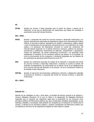  
	
  

XI.

…

XI Bis.

Aprobar las normas o bases generales para la cesión de activos y pasivos de la
institución, en las que se determinarán las operaciones que deban ser sometidas a
autorización previa del Consejo Directivo;

XII. a XVII. …
XVIII.

Aprobar, a propuesta del comité de recursos humanos y desarrollo institucional y sin
requerir autorizaciones adicionales de dependencia alguna de la Administración Pública
Federal, la estructura orgánica, tabuladores de sueldos y prestaciones, política salarial
y para el otorgamiento de percepciones extraordinarias por el cumplimiento de metas
sujetas a la evaluación del desempeño, tomando en cuenta las condiciones del
mercado laboral imperante en el sistema financiero mexicano; políticas de ascensos,
promociones y jubilaciones; lineamientos de selección, reclutamiento y capacitación;
criterios de separación; las demás prestaciones económicas y de seguridad social
establecidas en beneficio de los servidores públicos que laboren en la sociedad; así
como la remuneración de los consejeros y comisarios designados por los titulares de
los certificados de aportación patrimonial de la serie “B”;

XIX.

Aprobar las condiciones generales de trabajo de la institución a propuesta del comité
de recursos humanos y desarrollo institucional y tomando en cuenta la opinión del
sindicato correspondiente, de conformidad con el artículo 18 de la Ley Reglamentaria
de la Fracción XIII Bis del Apartado B, del Artículo 123 de la Constitución Política de
los Estados Unidos Mexicanos;

XIX Bis.

Aprobar el manual de remuneraciones, jubilaciones, derechos y obligaciones aplicable
al personal de confianza a propuesta del comité de recursos humanos y desarrollo
institucional;

XX. a XXIV. …
…
…
Artículo 43.- ...
Además de las señaladas en esta y otras leyes, es facultad del director general la de designar y
remover delegados fiduciarios. En lo que se refiere a la designación de delegados fiduciarios
especiales que se requieran por disposición legal para el desempeño de sus funciones como
servidores públicos de fideicomisos públicos que sean considerados entidades paraestatales, ya sea
federales, estatales o municipales, éstos deberán ser otorgados por la Institución sin trámite ante el
consejo, a solicitud de los servidores públicos u órganos competentes del fideicomiso público que
corresponda en términos de las disposiciones legales de orden federal o estatal.
…

92	
  
	
  

 