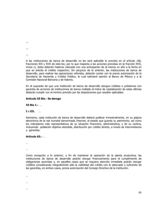  
	
  

...
...
...
A las instituciones de banca de desarrollo no les será aplicable lo previsto en el artículo 106,
fracciones XVI y XVII de esta ley; por lo que respecta a las acciones previstas en la fracción XVII,
inciso c), éstas deberán haberse colocado con una anticipación de al menos un año a la fecha en
que se solicite el crédito respectivo. Sin perjuicio de lo anterior, las instituciones de banca de
desarrollo, para realizar las operaciones referidas, deberán contar con la previa autorización de la
Secretaría de Hacienda y Crédito Público, la cual solicitará opinión al Banco de México y a la
Comisión Nacional Bancaria y de Valores.
En el supuesto de que una institución de banca de desarrollo otorgue créditos o préstamos con
garantía de acciones de instituciones de banca múltiple el índice de capitalización de estas últimas
deberán cumplir con el mínimo previsto por las disposiciones que resulten aplicables.
Artículo 55 Bis.- Se deroga
55 Bis 1.- …
I a III.

…

Asimismo, cada institución de banca de desarrollo deberá publicar trimestralmente, en su página
electrónica de la red mundial denominada Internet, el estado que guarda su patrimonio, así como
los indicadores más representativos de su situación financiera, administrativa, y de su cartera,
incluyendo población objetivo atendida, distribución por crédito directo, a través de intermediarios
y garantías.
Artículo 65.- …
…
…
Como excepción a lo anterior, a fin de mantener la operación de la planta productiva, las
instituciones de banca de desarrollo podrán otorgar financiamiento para el cumplimiento de
obligaciones asumidas y, en aquellos casos que se requiera atención inmediata podrán otorgar
créditos considerando integralmente sólo la viabilidad del crédito con lo adecuado y suficiente de
las garantías, en ambos casos, previa autorización del Consejo Directivo de la institución.
…
…
…

95	
  
	
  

 