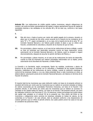  
	
  

Artículo 75.- Las instituciones de crédito podrán realizar inversiones, adquirir obligaciones de
compra o de venta de títulos representativos del capital o realizar aportaciones futuras de capital de
sociedades distintas a las señaladas en los artículos 88 y 89 de esta Ley, conforme a las bases
siguientes:
I.

…

II.

Más del cinco y hasta el quince por ciento del capital pagado de la emisora, durante un
plazo que no exceda de tres años, previo acuerdo de la mayoría de los consejeros de la
serie "O" o "F", según corresponda y, en su caso, de la mayoría de los de la serie "B". La
Comisión Nacional Bancaria y de Valores podrá ampliar el plazo a que se refiere esta
fracción, considerando la naturaleza y situación de la empresa de que se trate;

III.

Por porcentajes y plazos mayores, en el caso de las instituciones de banca múltiple, cuando
se trate de empresas que desarrollen proyectos nuevos de larga maduración, previa
autorización de la Comisión Nacional Bancaria y de Valores, quien la otorgará o negará
discrecionalmente, después de escuchar la opinión del Banco de México, y

IV.

Por porcentajes y plazos mayores, en el caso de las instituciones de banca de desarrollo,
cuando se trate de empresas que realicen actividades relacionadas con su objeto, previa
autorización de la Secretaría de Hacienda y Crédito Público.

La Comisión o la Secretaría, según corresponda, fijarán las medidas, condiciones y plazos de
tenencia de las acciones, de acuerdo con la naturaleza y finalidades de las propias empresas.
Asimismo, tratándose de las instituciones de banca múltiple, cuando la institución mantenga el
control de las empresas citadas y, a su vez, éstas pretendan llevar a cabo inversiones en otras, se
deberá obtener autorización previa de la Comisión Nacional Bancaria y de Valores en términos de la
fracción III anterior.
…
El importe total de las inversiones que cada institución realice con base en el presente artículo no
excederá del treinta por ciento para las inversiones que se realicen en acciones cotizadas en bolsas
de valores reconocidas por las autoridades financieras mexicanas, con base en la fracción I del
presente artículo; ni del treinta por ciento para las inversiones que se realicen en acciones no
cotizadas en las citadas bolsas de valores, con base en la fracción I del presente artículo, así como
las realizadas conforme a las fracciones II, III y IV anteriores; ambos porcentajes de la parte básica
del capital neto señalado en el artículo 50 de la presente Ley. Para efecto del límite en las
inversiones u obligaciones sobre acciones de empresas cotizadas en bolsas de valores, de las
contenidas en la fracción I de este artículo, éste se calculará conforme a las disposiciones de
carácter general a que se refiere el párrafo anterior, las cuales podrán prever los casos en los que
se consideren las posiciones netas.
…
…

96	
  
	
  

 