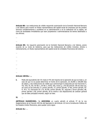  
	
  

Artículo 88.- Las instituciones de crédito requerirán autorización de la Comisión Nacional Bancaria
y de Valores para invertir en títulos representativos del capital social de empresas que les presten
servicios complementarios o auxiliares en su administración o en la realización de su objeto, así
como de sociedades inmobiliarias que sean propietarias o administradoras de bienes destinados a
sus oficinas.
…
…
Artículo 89.- Se requerirá autorización de la Comisión Nacional Bancaria y de Valores, previo
acuerdo de su Junta de Gobierno, para que las instituciones de crédito inviertan, directa o
indirectamente, en títulos representativos del capital social de entidades financieras del exterior.
…
…
…
…
…
…
Artículo 108 Bis.- …
I.

Multa del equivalente del 1% hasta el 4% del importe de la operación de que se trate o, en
caso de que no se pueda determinar el monto de la operación, de 20,000 a 100,000 días
de salario, a las instituciones de crédito que contravengan lo dispuesto por las fracciones V,
VII, VIII, XI, XII, XV Bis 1, XV Bis 2, XVIII, XIX, inciso g, y XX del artículo 106 de esta Ley,
así como en los artículos 17, primer párrafo, 27, primer párrafo, 27 Bis, primer párrafo, 45H, 45-I, 75, fracciones III y IV, 85 Bis, primer párrafo, 87, segundo y tercer párrafos, 88,
primer párrafo y 89, primer párrafo, de la misma o las disposiciones de carácter general
que de tales preceptos emanen, según se trate.

II.

…

ARTÍCULO DUODÉCIMO.- Se ADICIONA un cuarto párrafo al artículo 3º de la Ley
Reglamentaria de la Fracción XIII Bis del Apartado B, del Artículo 123 de la Constitución Política de
los Estados Unidos Mexicanos, para quedar como sigue:
Artículo 3o.- ...
…

97	
  
	
  

 