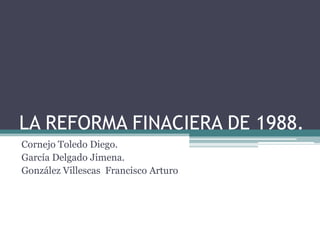 LA REFORMA FINACIERA DE 1988.
Cornejo Toledo Diego.
García Delgado Jimena.
González Villescas Francisco Arturo
 