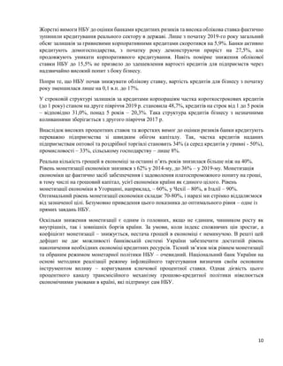 10
Жорсткі вимоги НБУ до оцінки банками кредитних ризиків та висока облікова ставка фактично
зупинили кредитування реального сектору в державі. Лише з початку 2019-го року загальний
обсяг залишків за гривневими корпоративними кредитами скоротився на 5,9%. Банки активно
кредитують домогосподарства, з початку року демонструючи приріст на 27,5%, але
продовжують уникати корпоративного кредитування. Навіть помірне зниження облікової
ставки НБУ до 15,5% не призвело до здешевлення вартості кредитів для підприємств через
надзвичайно високий попит з боку бізнесу.
Попри те, що НБУ почав знижувати облікову ставку, вартість кредитів для бізнесу з початку
року зменшилася лише на 0,1 в.п. до 17%.
У строковій структурі залишків за кредитами корпораціям частка короткострокових кредитів
(до 1 року) станом на друге півріччя 2019 р. становила 48,7%, кредитів на строк від 1 до 5 років
– відповідно 31,0%, понад 5 років – 20,3%. Така структура кредитів бізнесу з незначними
коливаннями зберігається з другого півріччя 2017 р.
Внаслідок високих процентних ставок та жорстких вимог до оцінки ризиків банки кредитують
переважно підприємства зі швидким обігом капіталу. Так, частка кредитів наданих
підприємствам оптової та роздрібної торгівлі становить 34% (а серед кредитів у гривні - 50%),
промисловості – 33%, сільському господарству – лише 8%.
Реальна кількість грошей в економіці за останні п’ять років знизилася більше ніж на 40%.
Рівень монетизації економіки знизився з 62% у 2014-му, до 36% ‒ у 2019-му. Монетизація
економіки це фактично засіб забезпечення і задоволення платоспроможного попиту на гроші,
в тому числі на грошовий капітал, усієї економіки країни як єдиного цілого. Рівень
монетизації економіки в Угорщині, наприклад, ‒ 60%, у Чехії ‒ 80%, в Італії ‒ 90%.
Оптимальний рівень монетизації економіки складає 70-80%, і наразі ми стрімко віддаляємося
від зазначеної цілі. Безумовно приведення цього показника до оптимального рівня – одне із
прямих завдань НБУ.
Оскільки зниження монетизації є одним із головних, якщо не єдиним, чинником росту як
внутрішніх, так і зовнішніх боргів країни. За умови, коли індекс споживчих цін зростає, а
коефіцієнт монетизації – знижується, нестача грошей в економіці є неминучою. В решті цей
дефіцит не дає можливості банківській системі України забезпечити достатній рівень
накопичення необхідних економіці кредитних ресурсів. Тісний зв’язок між рівнем монетизації
та обраним режимом монетарної політики НБУ – очевидний. Національний банк України на
основі методики реалізації режиму інфляційного таргетування визначив своїм основним
інструментом впливу – коригування ключової процентної ставки. Однак дієвість цього
процентного каналу трансмісійного механізму грошово-кредитної політики нівелюється
економічними умовами в країні, які підтримує сам НБУ.
 