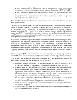 15
 створює диспропорції на фінансовому ринку, сповільнюючи темпи економічного
зростання та стимулюючи вкладення коштів у депозитні сертифікати НБУ та ОВДП;
 стримує нарощення кредитування корпоративного сектору, бо призводить до високих
відсоткових ставок та жорстких вимог до оцінки кредитних ризиків;
 стимулює приплив спекулятивного капіталу від нерезидентів, що є додатковим ризиком
для макроекономічної стабільності.
Чи досягає НБУ при цьому інфляційного таргету, заради якого власне і перейшов до жорсткої
монетарної політики?
Третій рік поспіль НБУ не досягає власного інфляційного таргету: у 2017-му рівень споживчих
цін мав би бути 8%, а був 13,7%, у 2018-му - мав би бути 6%, а був майже 10%, на кінець 2019-
го – мало б бути 5,5%, а буде близько 7%. Цільового показника у 5% НБУ досягне у кращому
випадку наприкінці 2020-го року. Чи не занадто повільно працює механізм інфляційного
таргетування НБУ? І чи варте його досягнення тих економічних дисбалансів, про які ми писали
вище? Адже сама по собі стабілізація інфляції на низькому рівні не є достатнім чинником для
прискорення економічного зростання.
НБУ не може досягти власноруч встановлених інфляційних таргетів, бо використовує підходи,
які впливають на інфляцію, спровоковану надмірним попитом. Натомість чинники, які
вплинули на інфляційний ріст в Україні, були спровоковані надмірними видатками:
девальвацією гривні, зростанням видатків на обслуговування державного боргу, зростанням
цін на паливо та енергоносії, підвищенням тарифів та акцизів. Саме видатки в решті стали
стимулом для скорочення інфляції, зокрема, хороша кон’юнктура на сировинних ринках в
останні роки.
Звісно, самотужки НБУ не може впоратися із інфляцією видатків, саме тому наразі облікова
ставка НБУ вдвічі вища за прогнозований рівень інфляції та ставки за строковими депозитами.
Отже зв’язок між жорсткою монетарною політикою НБУ та скороченням інфляції не
очевидний, відповідно НБУ має скорегувати власну політику:
 розширити перелік показників, які використовують для аналізу економіки та її
структурних проблем, та враховувати їх під час визначення монетарної політики;
 проаналізувати, чи є ефективним наразі процес інфляційного таргетування і чи варті
умовні переваги досягнення цільового рівня інфляції, наявних економічних втрат;
 пом’якшити та вдосконалити режим монетарного таргетування, врахувавши, що
обмеження доступу до грошово-фінансових ресурсів гальмує темпи економічного
зростання, при цьому не наближаючи НБУ до інфляційного таргету;
 або розглянути можливість переходу від інфляційного до монетарного таргетування,
яке передбачає керування широкою грошовою масою, при якому вплив на рівень
інфляції здійснюється шляхом контролю за динамікою грошових агрегатів;
 знайти баланс між стимулюванням економічної активності та утримуванням низьких
інфляційних очікувань;
 скасувати прив’язку рівня облікової ставки до дохідності депозитних сертифікатів, та
суттєво знизити дохідність останніх;
 