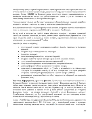 18
позабіржовому ринку, варто відверто говорити про відсутність фондового ринку як такого та
суттєвих проблем на ринку цінних паперів, де основним інструментом лишаються цінні папери
держави. Відтак НКЦПФР та фондовий ринок потребують повного перезавантаження, а
вітчизняне законодавство, що регулює роботу фінансових ринків – суттєвих доповнень та
приведення у відповідність до міжнародних стандартів.
Головною метою усіх змін має бути залучення якомога більшої кількості учасників до роботи
на ринку, а значить – створення зручних та зрозумілих правил його роботи.
Збільшення капіталізації фондового ринку можна досягти, створивши окремий позабіржевий
ринок за прикладом американського NASDAQ чи польського NewConnect.
Частку акцій в інструментах торгівлі можна збільшити, по-перше, створивши привабливі
умови для іноземних інвесторів, по-друге, запровадивши приватизацію державних об’єктів
через продаж їх акцій на фондовому ринку, по-третє, переглянувши лістингові вимоги у
відповідності до економічних реалій України.
Наразі існує нагальна потреба у:
 стимулюванні розвитку недержавних пенсійних фондів, страхових та іпотечних
компаній;
 створенні пулу інституціональних інвесторів;
 спрощенні процедур;
 розвитку нових різноманітних інструментів ринку;
 створенні інституту маркет-мейкерів (професійних учасників ринку);
 стимулюванні поширення електронного документообігу;
 стимулюванні первинного розміщення цінних паперів компаніями;
 уніфікації формату обліку права власності на цінні папери;
 приведенні бухгалтерського обліку в Україні у відповідність до міжнародних
стандартів бухгалтерського обліку (IASC) та міжнародних стандартів розкриття
інформації Міжнародної організації комісії з цінних паперів (IOSCO);
 запровадженні комплексної системи збору та розкриття інформації про учасників
фондового ринку.
Частина 2. Реформування державних фінансів. Центральною ланкою фінансової системи є
Державний бюджет як основний інструмент перерозподілу фінансових ресурсів. У багатьох
країнах саме держава є одним із провідних інвесторів на внутрішньому ринку. На жаль, за
нинішніх умов в Україні левова частка видатків Держбюджету іде на соціальні видатки та
погашення богів держави, а єдиний спосіб, у який держава долучається до розбудови
фінансових ринків – це продаж державних облігацій з метою фінансування дефіциту
Держбюджету. Очевидно, що без трансформації видаткової частини кошторису країни,
вільних коштів для перерозподілу у державі не буде ніколи.
Більше 12% (92,3 млрд грн) Державного бюджету 2019 р. іде на обслуговування державного та
гарантованого державою боргу, 21% (160 млрд грн) – на соціальний захист та соціальне
забезпечення, при чому левова частка цих коштів (83 %) – це соціальний захист пенсіонерів.
 