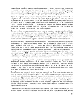21
корупційність, саме ПДВ викликає найбільше нарікань. Не дивно, що серед схем ухилення чи
оптимізації сплати податків переважають саме схеми, пов’язані зі ПДВ: фіктивне
підприємництво (missing trader), формування "схемного" податкового кредиту ("скрутки"),
незаконне відшкодування ПДВ при експорті, приховування обсягів продажу тощо.
Одним із непрямих методів оцінки недонадходжень ПДВ до бюджету є показник VAT
compliance gap – відхилення реальних надходжень ПДВ, з урахуванням пільг, від валової
доданої вартості. В період з 2010 по 2018 рр. цей показник в Україні жодного разу не опускався
нижче 42%. В той же час в країнах ЄС цей показник в середньому складає 15% (від найменшого
у 3,5% ‒ в Іспанії, до найбільшого у 37% ‒ в Румунії). Той факт, що показник України суттєво
перевищує показники більшості країн ЄС, говорить і про використання схем ухиляння від
сплати цього податку, і про недоліки у його адмініструванні.
При цьому діюча процедура адміністрування податку на додану вартість наразі є найбільш
обтяжливою для українських платників податків. За даними рейтингу Doing Business – 2019
від загального часу, витраченого на сплату податків, 60% припадає саме на дотримання вимог
законодавства щодо сплати ПДВ. Фактично, тягар адміністрування, включно із боротьбою з
недобросовісними платниками, держава переклала на плечі сумлінних платників податків.
Не меншу проблему для економіки становить і схема з оптимізації сплати податку на доходи
фізичних осіб. В Україні зареєстровано майже 2 млн фізичних осіб підприємців (ФОП), але
вони генерують лише 16% ВВП. У країнах ЄС кількість мікробізнесу порівнювана з
українською, але їх внесок у ВВП вдвічі більший. Крім того, у розвинених країнах чітко
прослідковується динаміка зростання та розвитку мікробізнесу у малі та середні компанії, а в
Україні ФОП не ростуть, як правило так і лишаючись на рівні мікробізнесу. Причина у тому,
що значна кількість ФОП взагалі не займаються підприємництвом. Вони або є найманими
співробітниками, роботодавці яких обрали цю «форму працевлаштування», заради податкової
оптимізації, або беруть участь у схемах зі зниженням виручки.
І наразі ситуація досить парадоксальна, податкове навантаження (відношення суми податків та
обов’язкових внесків до обсягу ВВП) в Україні становить близько 38%, тобто на рівні
Фінляндії (38,4%) і значно вище, ніж Великобританії (30%) чи Данії (24%). При цьому Україна
суттєво відстає від цих країн за рівнем середніх доходів, та й за якістю послуг, які надає
держава. З точки зору як дійсних платників податків, так і потенційних інвесторів діюча
податкова система є неефективною та незручною.
Привабливою для інвесторів та зручною для платників має бути податкова система, що
включає невелику кількість податків, прості та зрозумілі процедури адміністрування платежів,
прозору податкова політику держави та дотримання принципу стабільності податкового
законодавства. Ефективність фіскальної функції податкової системи підвищується завдяки
максимізації податкових надходжень та мінімізації витрат на їх одержання. Отже в
подальшому зміни податкової системи України потрібно спрямувати на вдосконалення
системи адміністрування, а також посилення відповідальності уряду за використанням сум
акумульованих податків.
Спрощення потребує не лише податкове адміністрування, але й сама податкова система – це
головна запорука детінізації економіки та залучення інвесторів. Податкова система України
 
