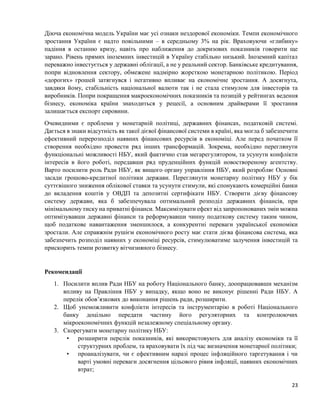 23
Діюча економічна модель України має усі ознаки нездорової економіки. Темпи економічного
зростання України є надто повільними – в середньому 3% на рік. Враховуючи «глибину»
падіння в останню кризу, навіть про наближення до докризових показників говорити ще
зарано. Рівень прямих іноземних інвестицій в Україну стабільно низький. Іноземний капітал
переважно інвестується у державні облігації, а не у реальний сектор. Банківське кредитування,
попри відновлення сектору, обмежене надмірно жорсткою монетарною політикою. Період
«дорогих» грошей затягнувся і негативно впливає на економічне зростання. А досягнута,
завдяки йому, стабільність національної валюти так і не стала стимулом для інвесторів та
виробників. Попри покращення макроекономічних показників та позицій у рейтингах ведення
бізнесу, економіка країни знаходиться у рецесії, а основним драйверами її зростання
залишається експорт сировини.
Очевидними є проблеми у монетарній політиці, державних фінансах, податковій системі.
Дається в знаки відсутність як такої дієвої фінансової системи в країні, яка могла б забезпечити
ефективний перерозподіл наявних фінансових ресурсів в економіці. Але перед початком її
створення необхідно провести ряд інших трансформацій. Зокрема, необхідно переглянути
функціональні можливості НБУ, який фактично став мегарегулятором, та усунути конфлікти
інтересів в його роботі, передавши ряд пруденційних функцій новоствореному агентству.
Варто посилити роль Ради НБУ, як вищого органу управління НБУ, який розробляє Основні
засади грошово-кредитної політики держави. Переглянути монетарну політику НБУ у бік
суттєвішого зниження облікової ставки та усунути стимули, які спонукають комерційні банки
до вкладення коштів у ОВДП та депозитні сертифікати НБУ. Створити дієву фінансову
систему держави, яка б забезпечувала оптимальний розподіл державних фінансів, при
мінімальному тиску на приватні фінанси. Максимізувати ефект від запропонованих змін можна
оптимізувавши державні фінанси та реформувавши чинну податкову систему таким чином,
щоб податкове навантаження зменшилося, а конкурентні переваги української економіки
зростали. Але справжнім рушієм економічного росту має стати дієва фінансова система, яка
забезпечить розподіл наявних у економіці ресурсів, стимулюватиме залучення інвестицій та
прискорить темпи розвитку вітчизняного бізнесу.
Рекомендації
1. Посилити вплив Ради НБУ на роботу Національного банку, доопрацювавши механізм
впливу на Правління НБУ у випадку, якщо воно не виконує рішенні Ради НБУ. А
перелік обов’язкових до виконання рішень ради, розширити.
2. Щоб унеможливити конфлікти інтересів та інструментарію в роботі Національного
банку доцільно передати частину його регуляторних та контролюючих
мікроекономічних функцій незалежному спеціальному органу.
3. Скорегувати монетарну політику НБУ:
• розширити перелік показників, які використовують для аналізу економіки та її
структурних проблем, та враховувати їх під час визначення монетарної політики;
• проаналізувати, чи є ефективним наразі процес інфляційного таргетування і чи
варті умовні переваги досягнення цільового рівня інфляції, наявних економічних
втрат;
 
