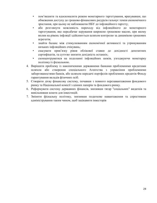 24
• пом’якшити та вдосконалити режим монетарного таргетування, врахувавши, що
обмеження доступу до грошово-фінансових ресурсів гальмує темпи економічного
зростання, при цьому не наближаючи НБУ до інфляційного таргету;
• або розглянути можливість переходу від інфляційного до монетарного
таргетування, яке передбачає керування широкою грошовою масою, при якому
вплив на рівень інфляції здійснюється шляхом контролю за динамікою грошових
агрегатів;
• знайти баланс між стимулюванням економічної активності та утримуванням
низьких інфляційних очікувань;
• скасувати прив’язку рівня облікової ставки до дохідності депозитних
сертифікатів, та суттєво знизити дохідність останніх;
• сконцентруватися на подоланні інфляційних шоків, узгоджуючи монетарну
політику із фіскальною.
4. Вирішити проблему із накопиченими державними банками проблемними кредитами
шляхом або створення спеціального Агентства з управління проблемними
заборгованостями банків, або шляхом передачі портфелів проблемних кредитів Фонду
гарантування вкладів фізичних осіб.
5. Створити дієву фінансову систему, почавши з повного перезавантаження фондового
ринку та Національної комісії з цінних паперів та фондового ринку.
6. Реформувати систему державних фінансів, знизивши тягар "соціальних" видатків та
вивільнивши кошти для інвестицій.
7. Змінити фіскальну політику, знизивши податкове навантаження та спростивши
адміністрування таким чином, щоб зацікавити інвесторів
 