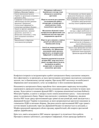 3
підтримка економічної політики
Кабінету Міністрів України
Підтримка стабільності
банківського сектору може
обмежувати економічне
зростання
Жорстке валютне регулювання
ускладнюватиме роботу
експортерів та імпортерів та
сповільнятиме темпи
економічного зростання
Збільшення облікової ставки
погіршуватиме фінансовий стан
банківської системи через ріст
непрацюючих кредитів
Жорстке регулювання у періоди
рецесії дестабілізуватиме
банківський сектор
Аналіз як макроекономічних
показників, так і фінансових
показників одним органом
призводить до викривлення
інформації та маніпуляцій
Бажаючи накопичити валютні
резерви НБУ може вилучати з
ринку надмірні обсяги валюти,
впливаючи на роботу
підприємців та стримуючи
економічне зростання
Емісія національної валюти
України та організація готівкового
грошового обігу
Встановлення для банків правил
проведення банківських операцій,
бухгалтерського обліку і звітності
Створення та методологічне
забезпечення системи грошово-
кредитної і банківської
статистичної інформації та
статистики платіжного балансу
Роль кредитора останньої інстанції
для банків, який організовує
систему їхнього рефінансування
Аналіз та прогноз динаміки
макроекономічних, грошово-
кредитних, валютних та
фінансових показників, у тому
числі складення платіжного
балансу
Здійснення регулювання та
нагляду у сфері запобігання та
протидії легалізації (відмиванню)
доходів
Накопичення та зберігання
золотовалютних резервів
Валютне регулювання та
валютний нагляд за банками, а
також небанківськими
фінансовими установами
Аналіз стану фінансової системи
щодо фінансової стабільності,
здійснення інших функцій у
фінансово-кредитній сфері
Конфлікти інтересів та інструментарію в роботі центрального банку однозначно знижують
його ефективність та призводять до мало прогнозованих негативних наслідків як в економіці
загалом, так і в банківському секторі зокрема. При цьому НБУ наголошує на необхідності
збереження своєї незалежності, хоча і це конфліктує із його основними функціями.
Незалежність центрального банку передбачає його законодавчо закріплену інституційну
спроможність проводити монетарну політику незалежно від уряду, політиків чи інших груп
впливу. Хоча однією із основних функцій НБУ є підтримка економічної політики Кабінету
Міністрів України, а однією із запорук сталих темпів економічного росту – тісна взаємодія
уряду та центрального банку. Наразі така взаємодія є сумнівною. Наприклад, два роки
поспіль НБУ подає уряду прогнозований курс гривні на наступний рік, який закладається у
Державний бюджет України та відповідно до якого розраховуються прогнозні показники за
«зовнішнім» ПДВ та митними зборами. Два роки поспіль прогнозований НБУ курс гривні є
суттєво вищим за реальний, через що Державний бюджет не виконується за доходами, а
Мінфін вимушений нарощувати обсяги продажу держоблігацій, аби покрити зростаючий
дефіцит Держбюджету.
Крім того, навіть незалежність НБУ вимагає прозорості та підзвітності його роботи.
Прозорість вимагає публічності, достовірності інформації, чітких процедур прийняття
 