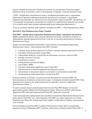 4
рішень, надання аргументації. Підзвітність вимагає від центрального банку регулярної
публікації звітів та пояснень, участі в обговореннях та нарадах з іншими органами влади.
У НБУ є Департамент внутрішнього аудиту, основними функціями якого є оцінювання
ефективності процесів управління ризиками, внутрішнього контролю та виконання
управлінських функцій, що забезпечуються структурними підрозділами НБУ. Департамент не
є незалежним контролером, концентрується в роботі на управлінських функціях регулятора
та за потреби може лише надавати рекомендацій щодо підвищення ефективності.
Та все ж основним органом, який здійснює контроль над НБУ – є Рада Національного банку.
Частина 2. Рада Національного банку України
Рада НБУ – вищий орган управління Національного банку, основними завданнями
якого є розробка Основних засад грошово-кредитної політики, здійснення контролю за
проведенням грошово-кредитної політики та нагляд за системою внутрішнього контролю
Національного банку.
Попри численні повноваження Ради НБУ, обов’язковими для виконання Правлінням
Національного банку є лише рішення Ради НБУ стосовно:
 основних засад грошово-кредитної політики та впливу грошово-кредитної політики,
 кошторису адміністративних витрат НБУ,
 спрямування прибутку до розподілу на збільшення статутного капіталу НБУ,
 розміру статутного капіталу,
 внутрішнього аудиту,
 затвердження аудиторської фірми,
 участі НБУ у МФО,
 методики визначення заробітної плати Голові НБУ,
 призначення чи звільнення керівника внутрішнього аудиту,
 призначення та звільнення першого заступника та заступників Голови НБУ,
 затвердження розмірів винагороди членам Ради НБУ.
Більшість рішень, як бачимо, стосуються питань внутрішнього контролю НБУ, які
безпосередньо не впливають на виконання макро- та мікрорегуляторних функцій НБУ. Рада
Національного банку не має права втручатися в оперативну діяльність Правління
Національного банку.
Та навіть основні засади грошово-кредитної політики Рада НБУ формує на підставі
пропозицій, наданих Правлінням Національного банку. Механізм, який би зобов’язував
Правління НБУ виконувати рекомендації Ради НБУ практично відсутній.
У разі неодноразового невиконання або неналежного виконання Правлінням Національного
банку рішень Ради НБУ, які є обов’язковими, Рада НБУ має право звернутися до Голови
Національного банку або до Верховної Ради України та Президента України з викладенням
своїх позицій.
Для посилення впливу Ради НБУ на роботу Національного банку варто доопрацювати
механізм впливу на Правління НБУ у випадку, якщо воно не виконує рішенні Ради НБУ. А
 