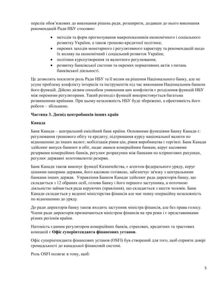 5
перелік обов’язкових до виконання рішень ради, розширити, додавши до нього виконання
рекомендацій Ради НБУ стосовно:
 методів та форм прогнозування макропоказників економічного і соціального
розвитку України, а також грошово-кредитної політики;
 окремих заходів монетарного і регулятивного характеру та рекомендацій щодо
їх впливу на економічний і соціальний розвиток України;
 політики курсоутворення та валютного регулювання;
 розвитку банківської системи та окремих нормативних актів з питань
банківської діяльності.
Це дозволить посилити роль Ради НБУ та її вплив на рішення Національного банку, але не
усуне проблему конфлікту інтересів та інструментів під час виконання Національним банком
його функцій. Дійсно дієвим способом уникнення цих конфліктів є розділення функцій НБУ
між окремими регуляторами. Такий розподіл функцій використовується багатьма
розвиненими країнами. При цьому незалежність НБУ буде збережено, а ефективність його
роботи – збільшено.
Частина 3. Досвід центробанків інших країн
Канада
Банк Канади – центральний емісійний банк країни. Основними функціями Банку Канади є:
регулювання грошового обігу та кредиту; підтримання курсу національної валюти по
відношенню до інших валют; мобілізація рівня цін, рівня виробництва і торгівлі. Банк Канади
здійснює випуск банкнот в обіг, надає аванси комерційним банкам, керує касовими
резервами комерційних банків, регулює розрахунки між банками по клірингових рахунках,
регулює державні золотовалютні резерви.
Банк Канади також виконує функції Казначейства, є агентом федерального уряду, керує
цінними паперами держави, його касовою готівкою, забезпечує зв'язку з центральними
банками інших держав. Управління Банком Канади здійснює рада директорів банку, що
складається з 12 обраних осіб, голови Банку і його першого заступника, а поточною
діяльністю займається рада керуючих (правління), що складається з шести чоловік. Банк
Канади складається у веденні міністерства фінансів але має певну операційну незалежність
по відношенню до уряду.
До ради директорів банку також входить заступник міністра фінансів, але без права голосу.
Члени ради директорів призначаються міністром фінансів на три роки і є представниками
різних регіонів країни.
Натомість єдиним регулятором комерційних банків, страхових, кредитних та трастових
компаній є Офіс суперінтенданта фінансових установ.
Офіс суперінтенданта фінансових установ (OSFI) був створений для того, щоб сприяти довірі
громадськості до канадської фінансовій системі.
Роль OSFI полягає в тому, щоб:
 