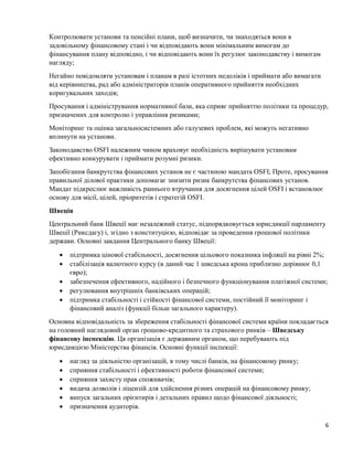 6
Контролювати установи та пенсійні плани, щоб визначити, чи знаходяться вони в
задовільному фінансовому стані і чи відповідають вони мінімальним вимогам до
фінансування плану відповідно, і чи відповідають вони їх регулює законодавству і вимогам
нагляду;
Негайно повідомляти установам і планам в разі істотних недоліків і приймати або вимагати
від керівництва, рад або адміністраторів планів оперативного прийняття необхідних
коригувальних заходів;
Просування і адміністрування нормативної бази, яка сприяє прийняттю політики та процедур,
призначених для контролю і управління ризиками;
Моніторинг та оцінка загальносистемних або галузевих проблем, які можуть негативно
вплинути на установи.
Законодавство OSFI належним чином враховує необхідність вирішувати установам
ефективно конкурувати і приймати розумні ризики.
Запобігання банкрутства фінансових установ не є частиною мандата OSFI; Проте, просування
правильної ділової практики допомагає знизити ризик банкрутства фінансових установ.
Мандат підкреслює важливість раннього втручання для досягнення цілей OSFI і встановлює
основу для місії, цілей, пріоритетів і стратегій OSFI.
Швеція
Центральний банк Швеції має незалежний статус, підпорядковується юрисдикції парламенту
Швеції (Риксдагу) і, згідно з конституцією, відповідає за проведення грошової політики
держави. Основні завдання Центрального банку Швеції:
 підтримка цінової стабільності, досягнення цільового показника інфляції на рівні 2%;
 стабілізація валютного курсу (в даний час 1 шведська крона приблизно дорівнює 0,1
євро);
 забезпечення ефективного, надійного і безпечного функціонування платіжної системи;
 регулювання внутрішніх банківських операцій;
 підтримка стабільності і стійкості фінансової системи, постійний її моніторинг і
фінансовий аналіз (функції більш загального характеру).
Основна відповідальність за збереження стабільності фінансової системи країни покладається
на головний наглядовий орган грошово-кредитного та страхового ринків – Шведську
фінансову інспекцію. Ця організація є державним органом, що перебувають під
юрисдикцією Міністерства фінансів. Основні функції інспекції:
 нагляд за діяльністю організацій, в тому числі банків, на фінансовому ринку;
 сприяння стабільності і ефективності роботи фінансової системи;
 сприяння захисту прав споживачів;
 видача дозволів і ліцензій для здійснення різних операцій на фінансовому ринку;
 випуск загальних орієнтирів і детальних правил щодо фінансової діяльності;
 призначення аудиторів.
 