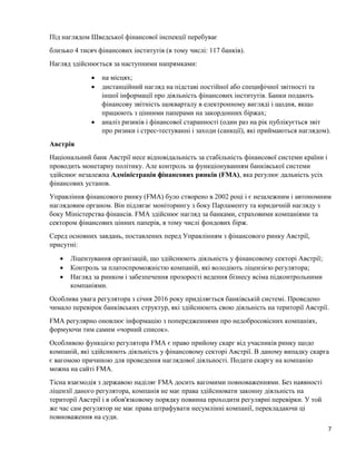 7
Під наглядом Шведської фінансової інспекції перебуває
близько 4 тисяч фінансових інститутів (в тому числі: 117 банків).
Нагляд здійснюється за наступними напрямками:
 на місцях;
 дистанційний нагляд на підставі постійної або специфічної звітності та
іншої інформації про діяльність фінансових інститутів. Банки подають
фінансову звітність щокварталу в електронному вигляді і щодня, якщо
працюють з цінними паперами на закордонних біржах;
 аналіз ризиків і фінансової старанності (один раз на рік публікується звіт
про ризики і стрес-тестуванні і заходи (санкції), які приймаються наглядом).
Австрія
Національний банк Австрії несе відповідальність за стабільність фінансової системи країни і
проводить монетарну політику. Але контроль за функціонуванням банківської системи
здійснює незалежна Адміністрація фінансових ринків (FMA), яка регулює дальність усіх
фінансових установ.
Управління фінансового ринку (FMA) було створено в 2002 році і є незалежним і автономним
наглядовим органом. Він підлягає моніторингу з боку Парламенту та юридичній нагляду з
боку Міністерства фінансів. FMA здійснює нагляд за банками, страховими компаніями та
сектором фінансових цінних паперів, в тому числі фондових бірж.
Серед основних завдань, поставлених перед Управлінням з фінансового ринку Австрії,
присутні:
 Ліцензування організацій, що здійснюють діяльність у фінансовому секторі Австрії;
 Контроль за платоспроможністю компаній, які володіють ліцензією регулятора;
 Нагляд за ринком і забезпечення прозорості ведення бізнесу всіма підконтрольними
компаніями.
Особлива увага регулятора з січня 2016 року приділяється банківській системі. Проведено
чимало перевірок банківських структур, які здійснюють свою діяльність на території Австрії.
FMA регулярно оновлює інформацію з попередженнями про недобросовісних компаніях,
формуючи тим самим «чорний список».
Особливою функцією регулятора FMA є право прийому скарг від учасників ринку щодо
компаній, які здійснюють діяльність у фінансовому секторі Австрії. В даному випадку скарга
є вагомою причиною для проведення наглядової діяльності. Подати скаргу на компанію
можна на сайті FMA.
Тісна взаємодія з державою наділяє FMA досить вагомими повноваженнями. Без наявності
ліцензії даного регулятора, компанія не має права здійснювати законну діяльність на
території Австрії і в обов'язковому порядку повинна проходити регулярні перевірки. У той
же час сам регулятор не має права штрафувати несумлінні компанії, перекладаючи ці
повноваження на суди.
 