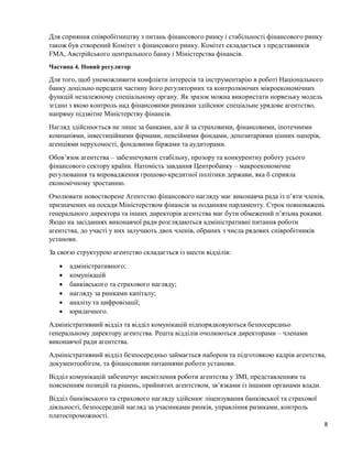 8
Для сприяння співробітництву з питань фінансового ринку і стабільності фінансового ринку
також був створений Комітет з фінансового ринку. Комітет складається з представників
FMA, Австрійського центрального банку і Міністерства фінансів.
Частина 4. Новий регулятор
Для того, щоб унеможливити конфлікти інтересів та інструментарію в роботі Національного
банку доцільно передати частину його регуляторних та контролюючих мікроекономічних
функцій незалежному спеціальному органу. Як зразок можна використати норвезьку модель
згідно з якою контроль над фінансовими ринками здійснює спеціальне урядове агентство,
напряму підзвітне Міністерству фінансів.
Нагляд здійснюється не лише за банками, але й за страховими, фінансовими, іпотечними
компаніями, інвестиційними фірмами, пенсійними фондами, депозитаріями цінних паперів,
агенціями нерухомості, фондовими біржами та аудиторами.
Обов’язок агентства – забезпечувати стабільну, прозору та конкурентну роботу усього
фінансового сектору країни. Натомість завдання Центробанку – макроекономічне
регулювання та впровадження грошово-кредитної політики держави, яка б сприяла
економічному зростанню.
Очолювати новостворене Агентство фінансового нагляду має виконавча рада із п’яти членів,
призначених на посади Міністерством фінансів за поданням парламенту. Строк повноважень
генерального директора та інших директорів агентства має бути обмежений п’ятьма роками.
Якщо на засіданнях виконавчої ради розглядаються адміністративні питання роботи
агентства, до участі у них залучають двох членів, обраних з числа рядових співробітників
установи.
За своєю структурою агентство складається із шести відділів:
 адміністративного;
 комунікацій
 банківського та страхового нагляду;
 нагляду за ринками капіталу;
 аналізу та цифровізації;
 юридичного.
Адміністративний відділ та відділ комунікацій підпорядковуються безпосередньо
генеральному директору агентства. Решта відділів очолюються директорами – членами
виконавчої ради агентства.
Адміністративний відділ безпосередньо займається набором та підготовкою кадрів агентства,
документообігом, та фінансовими питаннями роботи установи.
Відділ комунікацій забезпечує висвітлення роботи агентства у ЗМІ, представленням та
поясненням позицій та рішень, прийнятих агентством, зв’язками із іншими органами влади.
Відділ банківського та страхового нагляду здійснює ліцензування банківської та страхової
діяльності, безпосередній нагляд за учасниками ринків, управління ризиками, контроль
платоспроможності.
 