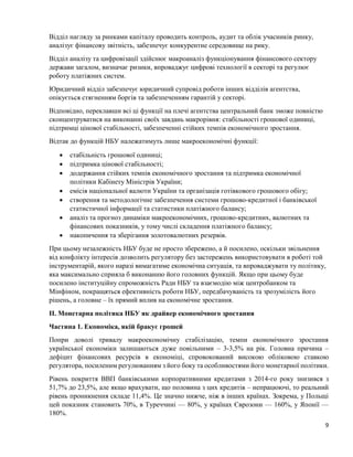 9
Відділ нагляду за ринками капіталу проводить контроль, аудит та облік учасників ринку,
аналізує фінансову звітність, забезпечує конкурентне середовище на рику.
Відділ аналізу та цифровізації здійснює макроаналіз функціонування фінансового сектору
держави загалом, визначає ризики, впроваджує цифрові технології в секторі та регулює
роботу платіжних систем.
Юридичний відділ забезпечує юридичний супровід роботи інших відділів агентства,
опікується стягненням боргів та забезпеченням гарантій у секторі.
Відповідно, переклавши всі ці функції на плечі агентства центральний банк зможе повністю
сконцентруватися на виконанні своїх завдань макрорівня: стабільності грошової одиниці,
підтримці цінової стабільності, забезпеченні стійких темпів економічного зростання.
Відтак до функцій НБУ належатимуть лише макроекономічні функції:
 стабільність грошової одиниці;
 підтримка цінової стабільності;
 додержання стійких темпів економічного зростання та підтримка економічної
політики Кабінету Міністрів України;
 емісія національної валюти України та організація готівкового грошового обігу;
 створення та методологічне забезпечення системи грошово-кредитної і банківської
статистичної інформації та статистики платіжного балансу;
 аналіз та прогноз динаміки макроекономічних, грошово-кредитних, валютних та
фінансових показників, у тому числі складення платіжного балансу;
 накопичення та зберігання золотовалютних резервів.
При цьому незалежність НБУ буде не просто збережено, а й посилено, оскільки звільнення
від конфлікту інтересів дозволить регулятору без застережень використовувати в роботі той
інструментарій, якого наразі вимагатиме економічна ситуація, та впроваджувати ту політику,
яка максимально сприяла б виконанню його головних функцій. Якщо при цьому буде
посилено інституційну спроможність Ради НБУ та взаємодію між центробанком та
Мінфіном, покращяться ефективність роботи НБУ, передбачуваність та зрозумілість його
рішень, а головне – їх прямий вплив на економічне зростання.
ІІ. Монетарна політика НБУ як драйвер економічного зростання
Частина 1. Економіка, якій бракує грошей
Попри доволі тривалу макроекономічну стабілізацію, темпи економічного зростання
української економіки залишаються дуже повільними – 3-3,5% на рік. Головна причина –
дефіцит фінансових ресурсів в економіці, спровокований високою обліковою ставкою
регулятора, посиленим регулюванням з його боку та особливостями його монетарної політики.
Рівень покриття ВВП банківськими корпоративними кредитами з 2014-го року знизився з
51,7% до 23,5%, але якщо врахувати, що половина з цих кредитів – непрацюючі, то реальний
рівень проникнення складе 11,4%. Це значно нижче, ніж в інших країнах. Зокрема, у Польщі
цей показник становить 70%, в Туреччині — 80%, у країнах Єврозони — 160%, у Японії —
180%.
 