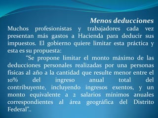 Menos deducciones
Muchos profesionistas y trabajadores cada vez
presentan más gastos a Hacienda para deducir sus
impuestos. El gobierno quiere limitar esta práctica y
esta es su propuesta:
“Se propone limitar el monto máximo de las
deducciones personales realizadas por una personas
físicas al año a la cantidad que resulte menor entre el
10%
del
ingreso
anual
total
del
contribuyente, incluyendo ingresos exentos, y un
monto equivalente a 2 salarios mínimos anuales
correspondientes al área geográfica del Distrito
Federal”..

 