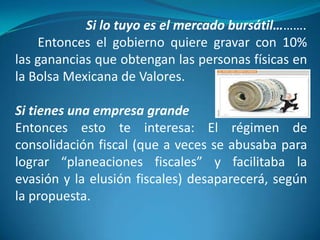 Si lo tuyo es el mercado bursátil……….
Entonces el gobierno quiere gravar con 10%
las ganancias que obtengan las personas físicas en
la Bolsa Mexicana de Valores.
Si tienes una empresa grande
Entonces esto te interesa: El régimen de
consolidación fiscal (que a veces se abusaba para
lograr “planeaciones fiscales” y facilitaba la
evasión y la elusión fiscales) desaparecerá, según
la propuesta.

 
