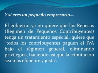 Y si eres un pequeño empresario….

El gobierno ya no quiere que los Repecos
(Régimen de Pequeños Contribuyentes)
tenga un tratamiento especial, quiere que
“todos los contribuyentes paguen el IVA
bajo el régimen general, eliminando
privilegios, haciendo así que la tributación
sea más eficiente y justa”.

 