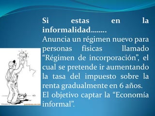 Si
estas
en
la
informalidad……..
Anuncia un régimen nuevo para
personas físicas
llamado
“Régimen de incorporación”, el
cual se pretende ir aumentando
la tasa del impuesto sobre la
renta gradualmente en 6 años.
El objetivo captar la “Economía
informal”.

 
