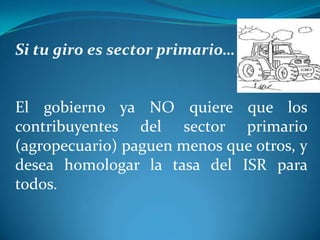 Si tu giro es sector primario…

El gobierno ya NO quiere que los
contribuyentes del sector primario
(agropecuario) paguen menos que otros, y
desea homologar la tasa del ISR para
todos.

 