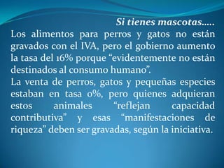 Si tienes mascotas…..
Los alimentos para perros y gatos no están
gravados con el IVA, pero el gobierno aumento
la tasa del 16% porque “evidentemente no están
destinados al consumo humano”.
La venta de perros, gatos y pequeñas especies
estaban en tasa 0%, pero quienes adquieran
estos
animales
“reflejan
capacidad
contributiva” y esas “manifestaciones de
riqueza” deben ser gravadas, según la iniciativa.
 

 