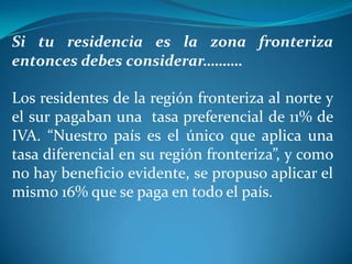 Si tu residencia es la zona fronteriza
entonces debes considerar……….  
Los residentes de la región fronteriza al norte y
el sur pagaban una tasa preferencial de 11% de
IVA. “Nuestro país es el único que aplica una
tasa diferencial en su región fronteriza”, y como
no hay beneficio evidente, se propuso aplicar el
mismo 16% que se paga en todo el país.

 
