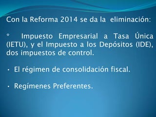 Con la Reforma 2014 se da la eliminación:

*
Impuesto Empresarial a Tasa Única
(IETU), y el Impuesto a los Depósitos (IDE),
dos impuestos de control.
• El régimen de consolidación fiscal.
• Regímenes Preferentes.

 