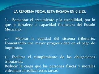 LA REFORMA FISCAL ESTA BASADA EN 6 EJES:

1.- Fomentar el crecimiento y la estabilidad, por lo
que se fortalece la capacidad financiera del Estado
Mexicano.
2.Mejorar la equidad del sistema tributario.
Fomentando una mayor progresividad en el pago de
impuestos.
3.- Facilitar el cumplimiento de las obligaciones
tributarias.
Reducir la carga que las personas físicas y morales
enfrentan al realizar estas tareas.

 