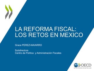 LA REFORMA FISCAL:
LOS RETOS EN MEXICO
Grace PEREZ-NAVARRO
Subdirectora
Centro de Política y Administración Fiscales
 