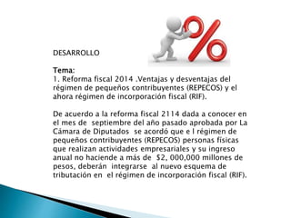 DESARROLLO 
Tema: 
1. Reforma fiscal 2014 .Ventajas y desventajas del 
régimen de pequeños contribuyentes (REPECOS) y el 
ahora régimen de incorporación fiscal (RIF). 
De acuerdo a la reforma fiscal 2114 dada a conocer en 
el mes de septiembre del año pasado aprobada por La 
Cámara de Diputados se acordó que e l régimen de 
pequeños contribuyentes (REPECOS) personas físicas 
que realizan actividades empresariales y su ingreso 
anual no haciende a más de $2, 000,000 millones de 
pesos, deberán integrarse al nuevo esquema de 
tributación en el régimen de incorporación fiscal (RIF). 
 