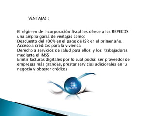 VENTAJAS : 
El régimen de incorporación fiscal les ofrece a los REPECOS 
una amplia gama de ventajas como: 
Descuento del 100% en el pago de ISR en el primer año. 
Acceso a créditos para la vivienda 
Derecho a servicios de salud para ellos y los trabajadores 
mediante el IMSS 
Emitir facturas digitales por lo cual podrá: ser proveedor de 
empresas más grandes, prestar servicios adicionales en tu 
negocio y obtener créditos. 
 
