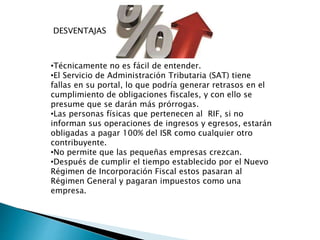 DESVENTAJAS 
•Técnicamente no es fácil de entender. 
•El Servicio de Administración Tributaria (SAT) tiene 
fallas en su portal, lo que podría generar retrasos en el 
cumplimiento de obligaciones fiscales, y con ello se 
presume que se darán más prórrogas. 
•Las personas físicas que pertenecen al RIF, si no 
informan sus operaciones de ingresos y egresos, estarán 
obligadas a pagar 100% del ISR como cualquier otro 
contribuyente. 
•No permite que las pequeñas empresas crezcan. 
•Después de cumplir el tiempo establecido por el Nuevo 
Régimen de Incorporación Fiscal estos pasaran al 
Régimen General y pagaran impuestos como una 
empresa. 
 
