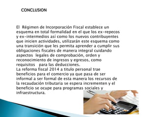 CONCLUSION 
El Régimen de Incorporación Fiscal establece un 
esquema en total formalidad en el que los ex-repecos 
y ex-intermedios así como los nuevos contribuyentes 
que inicien actividades, utilizarán este esquema como 
una transición que les permita aprender a cumplir sus 
obligaciones fiscales de manera integral cuidando 
aspectos legales de comprobación, orden y 
reconocimiento de ingresos y egresos, como 
requisitos para las deducciones. 
La reforma fiscal 2014 a titulo personal trae 
beneficios para el comercio ya que pasa de ser 
informal a ser formal de esta manera los recursos de 
la recaudación tributaria se espera incrementen y el 
beneficio se ocupe para programas sociales y 
infraestructura. 
 