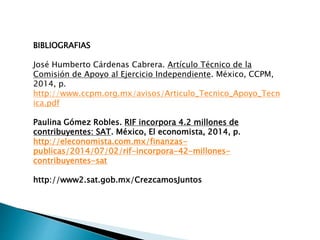 BIBLIOGRAFIAS 
José Humberto Cárdenas Cabrera. Artículo Técnico de la 
Comisión de Apoyo al Ejercicio Independiente. México, CCPM, 
2014, p. 
http://www.ccpm.org.mx/avisos/Articulo_Tecnico_Apoyo_Tecn 
ica.pdf 
Paulina Gómez Robles. RIF incorpora 4.2 millones de 
contribuyentes: SAT. México, El economista, 2014, p. 
http://eleconomista.com.mx/finanzas-publicas/ 
2014/07/02/rif-incorpora-42-millones-contribuyentes- 
sat 
http://www2.sat.gob.mx/CrezcamosJuntos 
