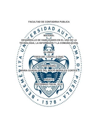 FACULTAD DE CONTADIRIA PUBLICA 
MATERIA: 
DESARROLLO DE HABILIDADES EN EL USO DE LA 
TECNOLOGIA, LA INFORMAION Y LA COMUNICACIÓN. 
ALUMNO: 
FREDI DEL CASTILLO DIAZ. 
PROFESORA: 
MARIA GUADALUPE DEL ROCIO MORALES CORTES. 
ENSAYO: 
REFORMAS FISCAL 2014. 
 