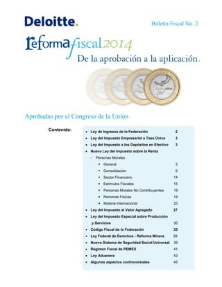 Aprobadas por el Congreso de la Unión
 Ley de Ingresos de la Federación 2
 Ley del Impuesto Empresarial a Tasa Única 3
 Ley del Impuesto a los Depósitos en Efectivo 3
 Nueva Ley del Impuesto sobre la Renta
- Personas Morales
 General 3
 Consolidación 9
 Sector Financiero 14
 Estímulos Fiscales 15
 Personas Morales No Contribuyentes 16
 Personas Físicas 19
 Materia Internacional 25
 Ley del Impuesto al Valor Agregado 27
 Ley del Impuesto Especial sobre Producción
y Servicios 30
 Código Fiscal de la Federación 33
 Ley Federal de Derechos - Reforma Minera 39
 Nuevo Sistema de Seguridad Social Universal 39
 Régimen Fiscal de PEMEX 41
 Ley Aduanera 43
 Algunos aspectos controversiales 45
Contenido:
Boletín Fiscal No. 2
 