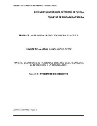 REFORMA FISCAL“REPECOS / RIF” VENTAJAS Y DESVENTAJAS 2014
JUANITA GARCIA PEREZ Página 1
BENEMERITA UNIVERSIDAD AUTÓNOMA DE PUEBLA
FACULTAD DE CONTADURÍA PÚBLICA
PROFESOR: MARÍA GUADALUPE DEL ROCÍO MORALES CORTES.
NOMBRE DEL ALUMNO: JUANITA GARCÍA PEREZ
MATERIA: DESARROLLO DE HABILIDADES EN EL USO DE LA TECNOLOGÍA
LA INFORMACIÓN Y LA COMUNICACIÓN.
TALLER 4.- INTEGRANDO CONOCIMIENTO
 