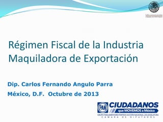 Régimen Fiscal de la Industria
Maquiladora de Exportación
Dip. Carlos Fernando Angulo Parra
México, D.F. Octubre de 2013

 