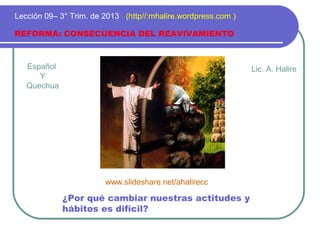Español
Y
Quechua
REFORMA: CONSECUENCIA DEL REAVIVAMIENTO
Lección 09– 3° Trim. de 2013 (http//:mhalire.wordpress.com )
¿Por qué cambiar nuestras actitudes y
hábitos es difícil?
Lic. A. Halire
www.slideshare.net/ahalirecc
 