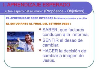I. APRENDIZAJE ESPERADO
¿Qué espero del alumno? (Propósitos - Objetivos)
SABER, que factores
conducen a la reforma.
SENTIR el deseo de
cambiar.
HACER la decisión de
cambiar a imagen de
Jesús.
EL APRENDIZAJE DEBE INTEGRAR la Mente, corazón y acción
EL ESTUDIANTE AL FINAL DEL ESTUDIO DEBE :
 