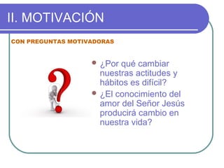 II. MOTIVACIÓN
 ¿Por qué cambiar
nuestras actitudes y
hábitos es difícil?
 ¿El conocimiento del
amor del Señor Jesús
producirá cambio en
nuestra vida?
CON PREGUNTAS MOTIVADORAS
 